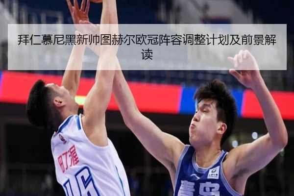 拜仁慕尼黑新帅图赫尔欧冠阵容调整计划及前景解读